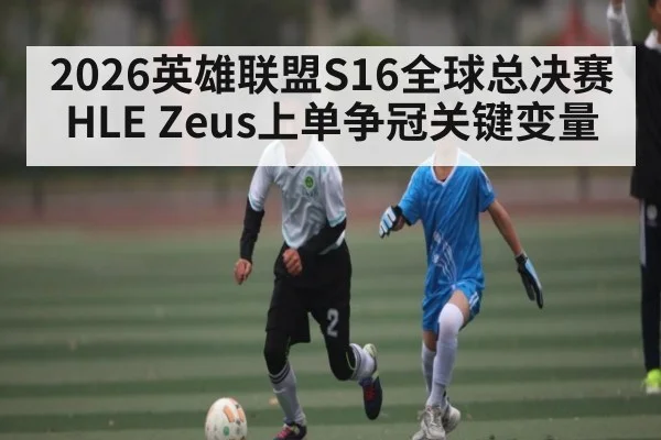 2026英雄联盟S16全球总决赛HLE Zeus上单争冠关键变量